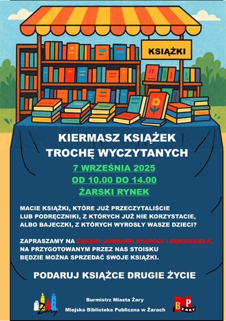 KSIĄŻKI - KIERMASZ KSIĄŻEK TROCHĘ WYCZYTANYCH  7 WRZEŚNIA 2025 OD 10.00 DO 14.00 ŻARSKI RYNEK.  Macie książki, które już przeczytaliście lub podręczniki, z których już nie korzystacie, albo bajeczki, z których wyrosły wasze dzieci?  Zapraszamy na ŻARSKI JARMARK STAROCI I RĘKODZIEŁA, na przygotowanym przez nas stoisku będzie można sprzedać swoje książki.  PODARUJ KSIĄŻCE DRUGIE ŻYCIE. Organizatorzy:  Burmistrz Miasta Żary, Miejska Biblioteka Publiczna w Żarach.