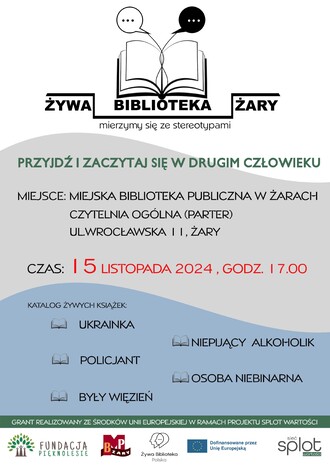 Żywa Biblioteka Żary - mierzymy się ze stereotypami. Przyjdź i zaczytaj się w drugim człowieku. Miejsce: Miejska Biblioteka Publiczna w Żarach, Czytelnia Ogólna (parter), ul. Wrocławska 11 Czas: 15 listopada 2024, godz. 17.00 Katalog żywych książek:  Ukrainka, Policjant,  Były więzień, Niepijący alkoholik,  Osoba niebinarna. GRANT REALIZOWANY ZE ŚRODKÓW UNII EUROPEJSKIEJ W RAMACH PROJEKTU SPLOT WARTOŚCI