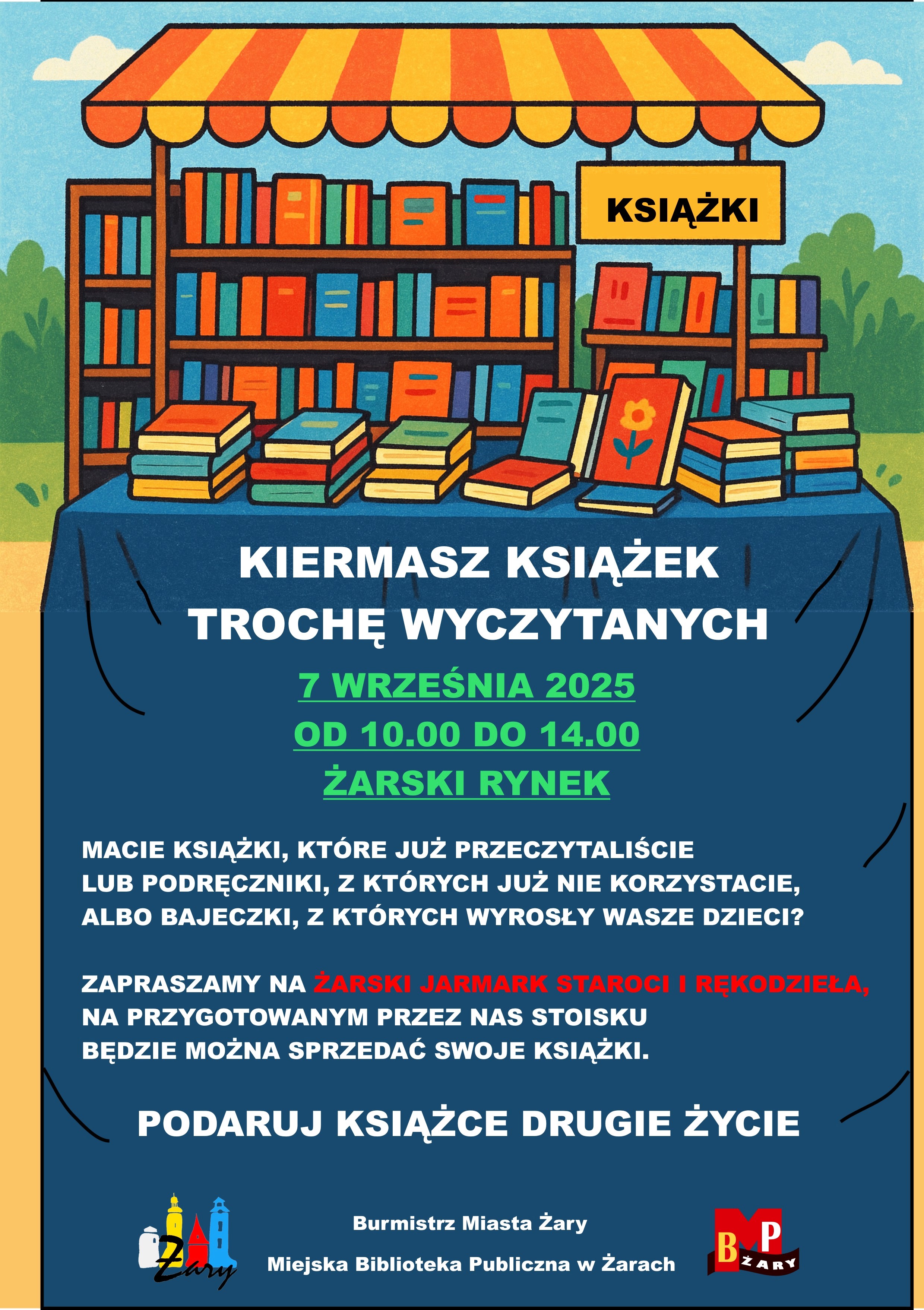 KSIĄŻKI - KIERMASZ KSIĄŻEK TROCHĘ WYCZYTANYCH  7 WRZEŚNIA 2025 OD 10.00 DO 14.00 ŻARSKI RYNEK.  Macie książki, które już przeczytaliście lub podręczniki, z których już nie korzystacie, albo bajeczki, z których wyrosły wasze dzieci?  Zapraszamy na ŻARSKI JARMARK STAROCI I RĘKODZIEŁA, na przygotowanym przez nas stoisku będzie można sprzedać swoje książki.  PODARUJ KSIĄŻCE DRUGIE ŻYCIE. Organizatorzy:  Burmistrz Miasta Żary, Miejska Biblioteka Publiczna w Żarach.