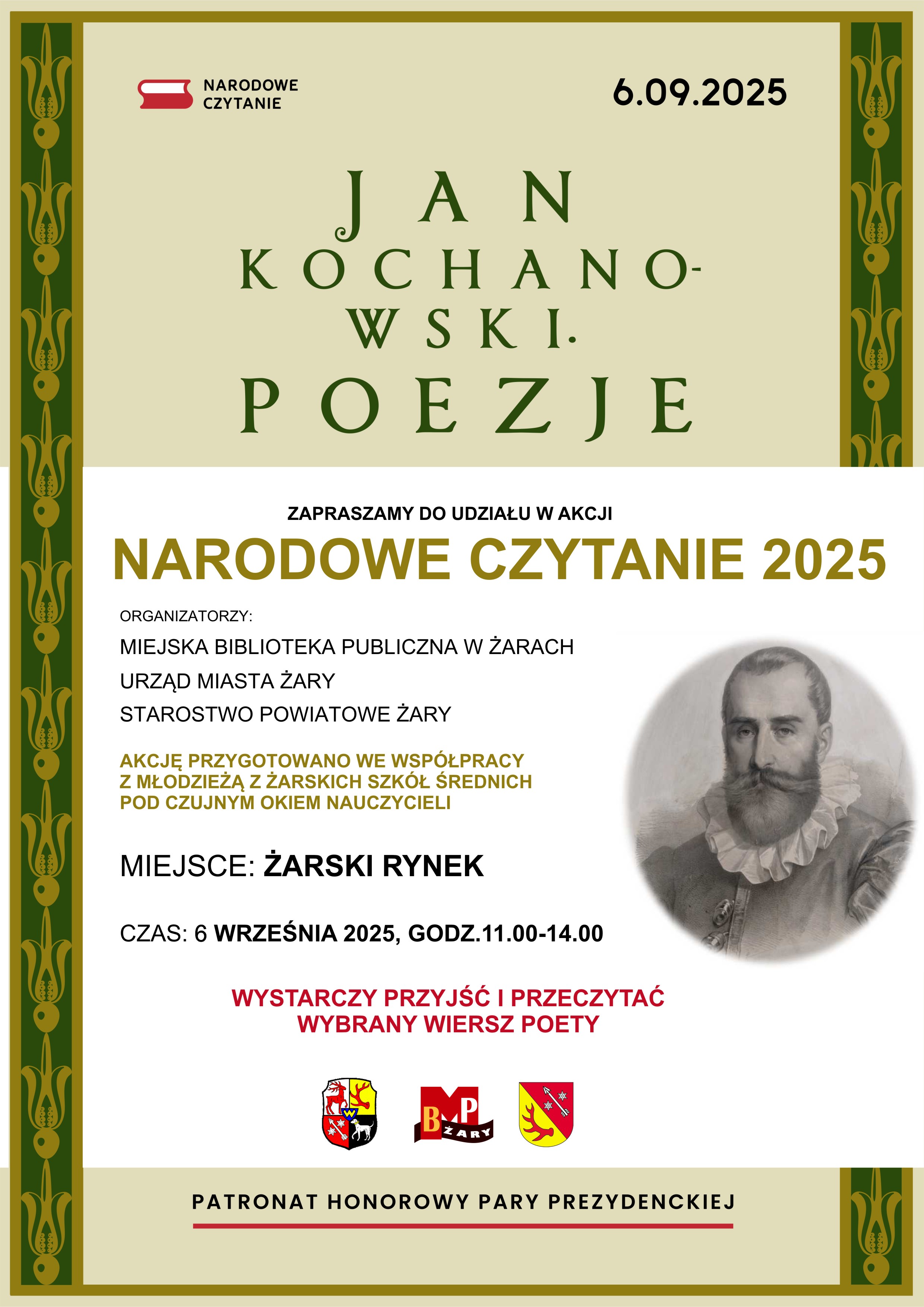 6.09.2025 JAN KOCHANOWSKI. POEZJE. ZAPRASZAMY DO UDZIAŁU W AKCJI NARODOWE CZYTANIE 2025. ORGANIZATORZY: MIEJSKA BIBLIOTEKA PUBLICZNA W ŻARACH, URZĄD MIASTA ŻARY, STAROSTWO POWIATOWE ŻARY. AKCJĘ PRZYGOTOWANO WE WSPÓŁPRACY Z MŁODZIEŻĄ Z ŻARSKICH SZKÓŁ ŚREDNICH POD CZUJNYM OKIEM NAUCZYCIELI. MIEJSCE: ŻARSKI RYNEK. CZAS: 6 WRZEŚNIA 2025, GODZ. 11.00–14.00. WYSTARCZY PRZYJŚĆ I PRZECZYTAĆ WYBRANY WIERSZ POETY.  PATRONAT HONOROWY PARY PREZYDENCKIEJ.