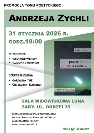 PROMOCJA TOMU POETYCKIEGO ANDRZEJA ZYCHLI 31 STYCZNIA 2026 R. GODZ. 18:00. W PROGRAMIE: • RECYTACJE WIERSZY • ROZMOWA Z AUTOREM OPRAWA MUZYCZNA: •	KAROLINA TUZ • KRZYSZTOF KAMIŃSKI. SALA WIDOWISKOWA LUNA ŻARY, UL. OKRZEI 35. SPOTKANIE ZORGANIZOWANO PRZY WSPARCIU: • Miejskiej Biblioteki Publicznej w Żarach • Żarskiego Domu Kultury • Klubu Literackiego ZLP WSTĘP WOLNY. Grafika (okładka książki) Andrzej Zychla, przeze mnie umierają gwiazdy SERIA: Kwiaty polskie.